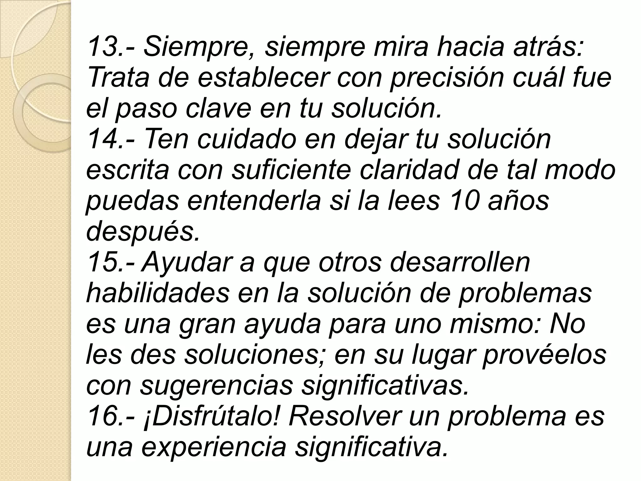 13.- Siempre, siempre mira hacia atrás:
Trata de establecer con precisión cuál fue
el paso clave en tu solución.
14.- Ten cuidado en dejar tu solución
escrita con suficiente claridad de tal modo
puedas entenderla si la lees 10 años
después.
15.- Ayudar a que otros desarrollen
habilidades en la solución de problemas
es una gran ayuda para uno mismo: No
les des soluciones; en su lugar provéelos
con sugerencias significativas.
16.- ¡Disfrútalo! Resolver un problema es
una experiencia significativa.
 