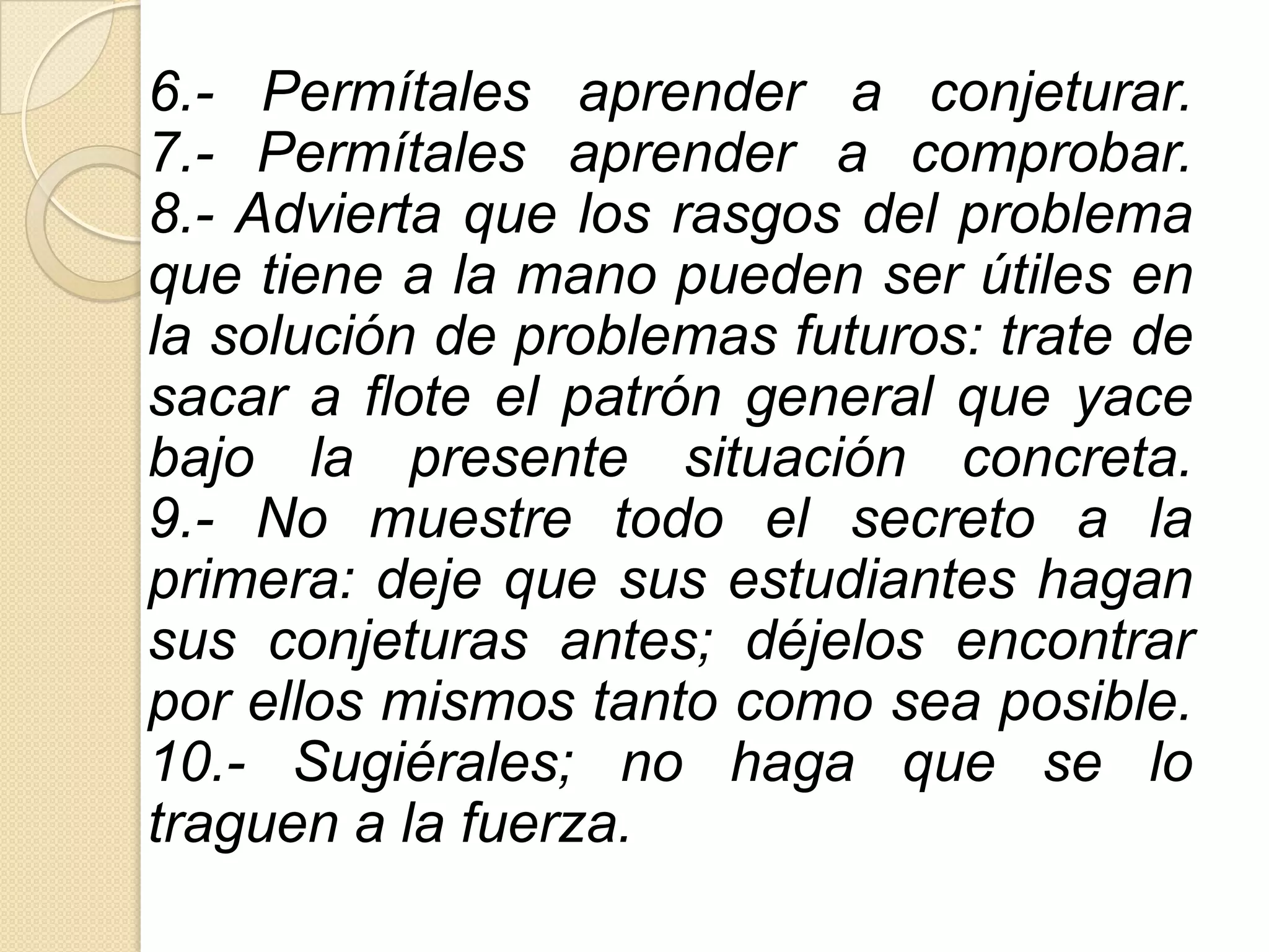 6.- Permítales aprender a conjeturar.
7.- Permítales aprender a comprobar.
8.- Advierta que los rasgos del problema
que tiene a la mano pueden ser útiles en
la solución de problemas futuros: trate de
sacar a flote el patrón general que yace
bajo la presente situación concreta.
9.- No muestre todo el secreto a la
primera: deje que sus estudiantes hagan
sus conjeturas antes; déjelos encontrar
por ellos mismos tanto como sea posible.
10.- Sugiérales; no haga que se lo
traguen a la fuerza.
 