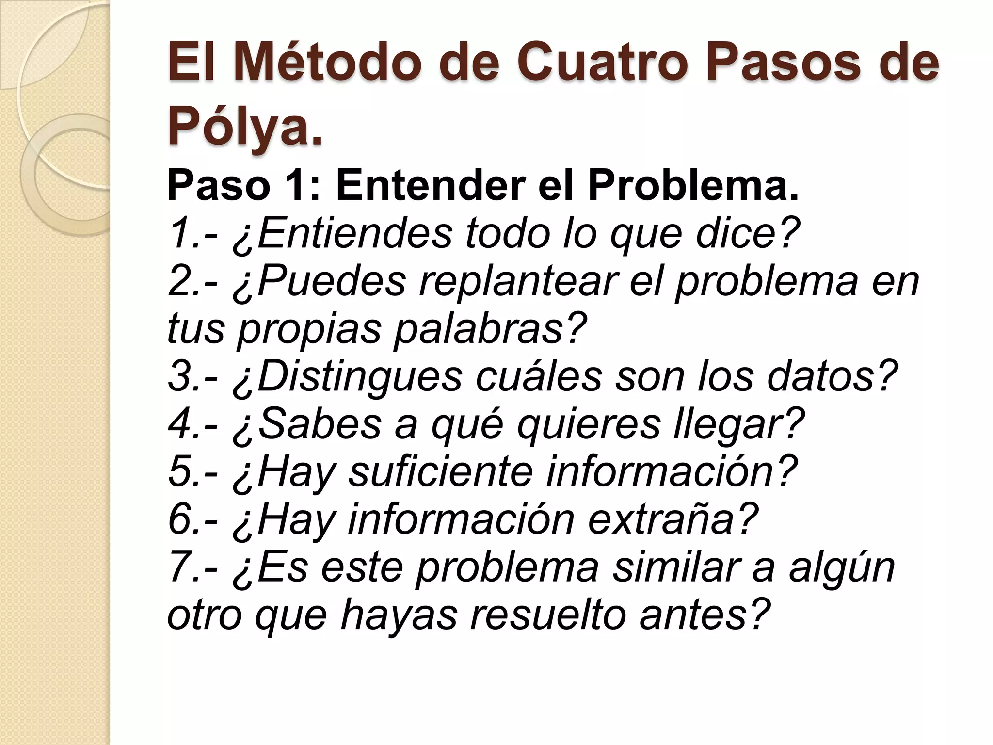 El Método de Cuatro Pasos de
Pólya.
Paso 1: Entender el Problema.
1.- ¿Entiendes todo lo que dice?
2.- ¿Puedes replantear el problema en
tus propias palabras?
3.- ¿Distingues cuáles son los datos?
4.- ¿Sabes a qué quieres llegar?
5.- ¿Hay suficiente información?
6.- ¿Hay información extraña?
7.- ¿Es este problema similar a algún
otro que hayas resuelto antes?
 