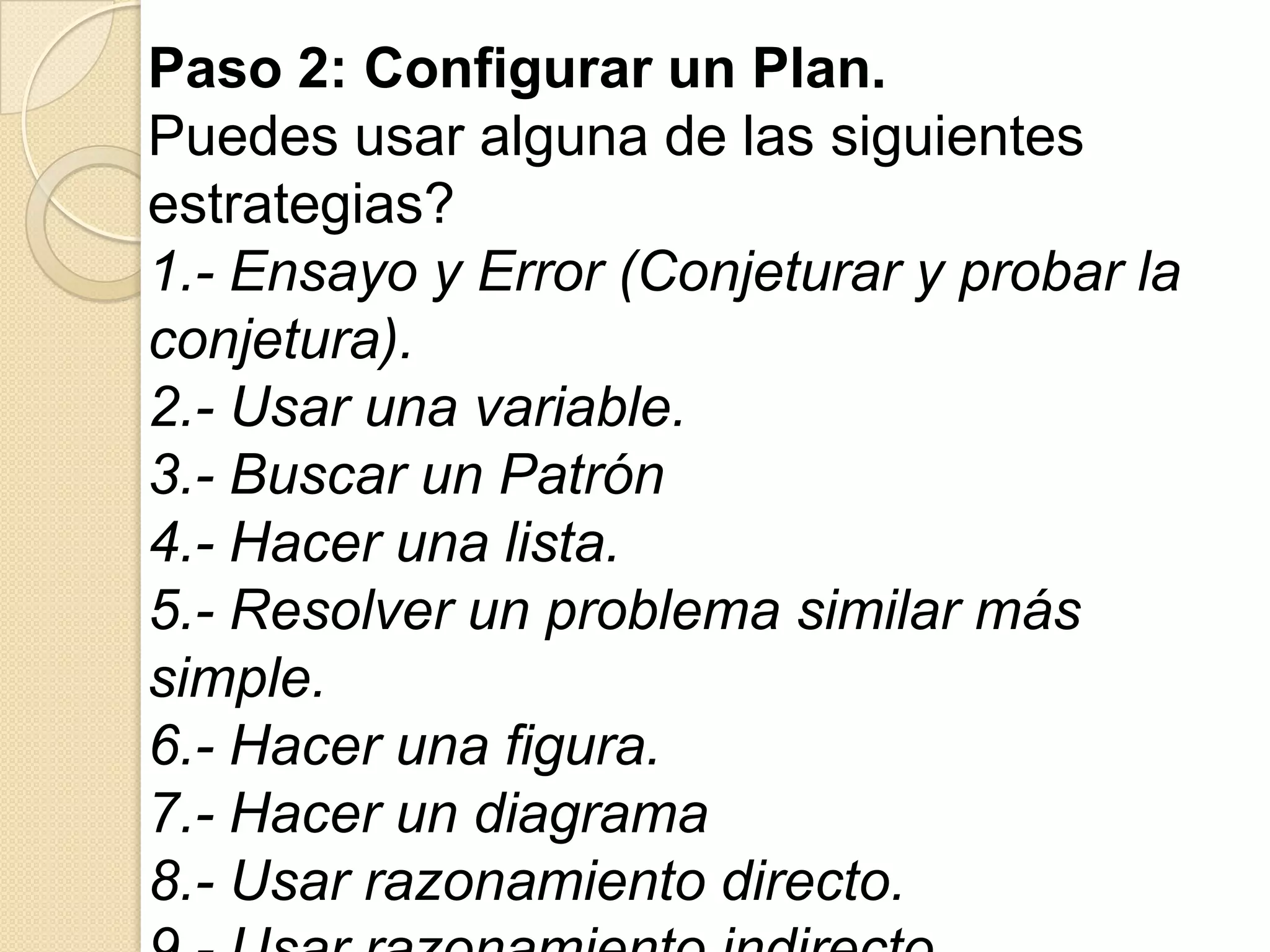 Paso 2: Configurar un Plan.
Puedes usar alguna de las siguientes
estrategias?
1.- Ensayo y Error (Conjeturar y probar la
conjetura).
2.- Usar una variable.
3.- Buscar un Patrón
4.- Hacer una lista.
5.- Resolver un problema similar más
simple.
6.- Hacer una figura.
7.- Hacer un diagrama
8.- Usar razonamiento directo.
 