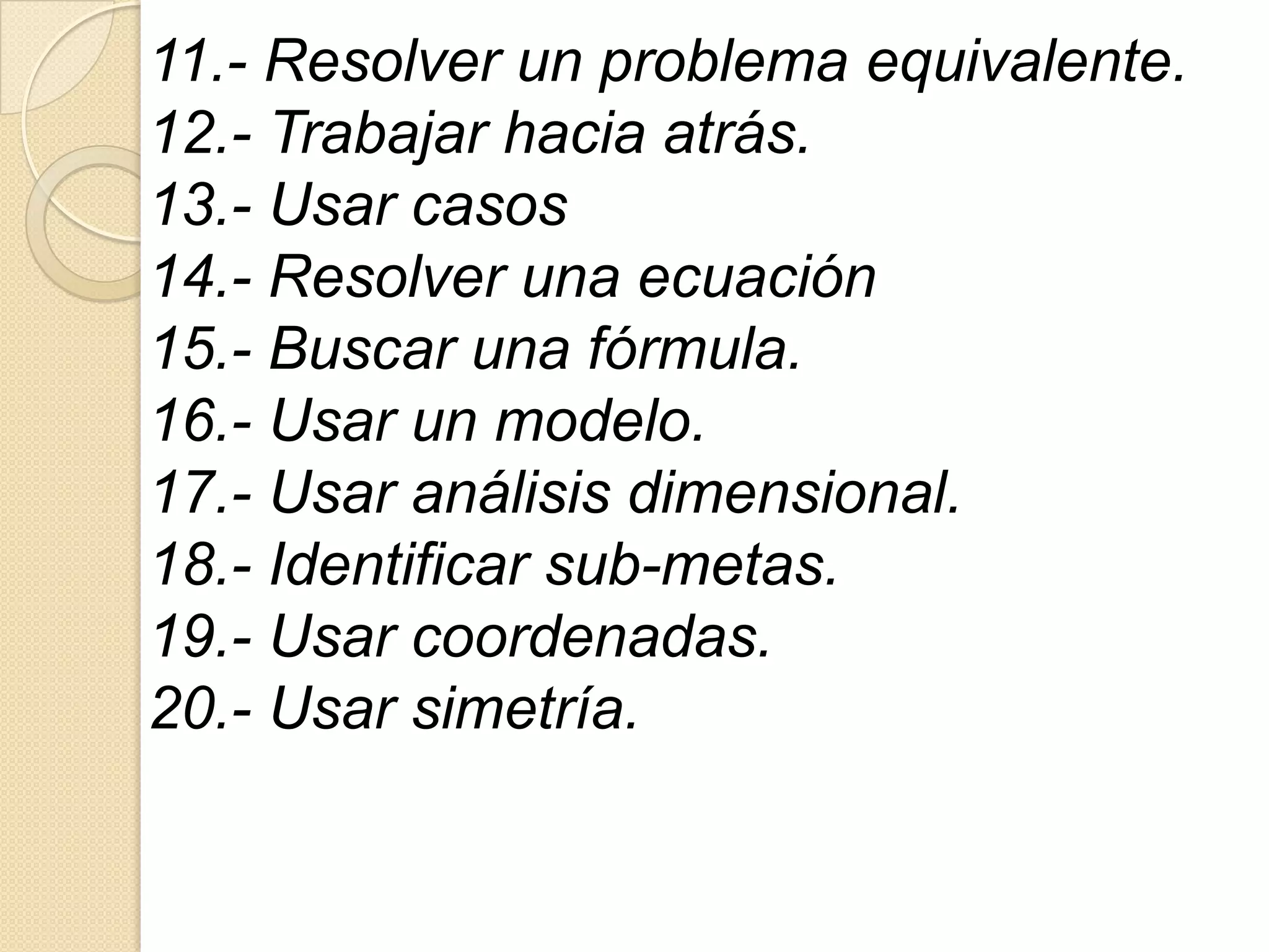 11.- Resolver un problema equivalente.
12.- Trabajar hacia atrás.
13.- Usar casos
14.- Resolver una ecuación
15.- Buscar una fórmula.
16.- Usar un modelo.
17.- Usar análisis dimensional.
18.- Identificar sub-metas.
19.- Usar coordenadas.
20.- Usar simetría.
 