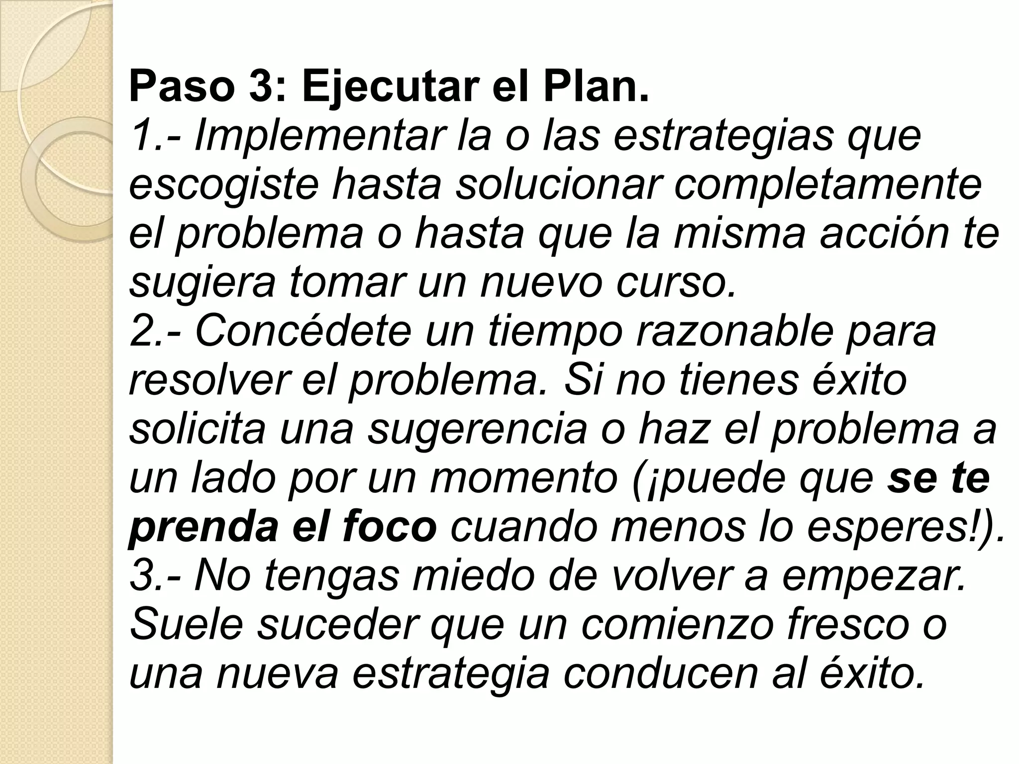 Paso 3: Ejecutar el Plan.
1.- Implementar la o las estrategias que
escogiste hasta solucionar completamente
el problema o hasta que la misma acción te
sugiera tomar un nuevo curso.
2.- Concédete un tiempo razonable para
resolver el problema. Si no tienes éxito
solicita una sugerencia o haz el problema a
un lado por un momento (¡puede que se te
prenda el foco cuando menos lo esperes!).
3.- No tengas miedo de volver a empezar.
Suele suceder que un comienzo fresco o
una nueva estrategia conducen al éxito.
 