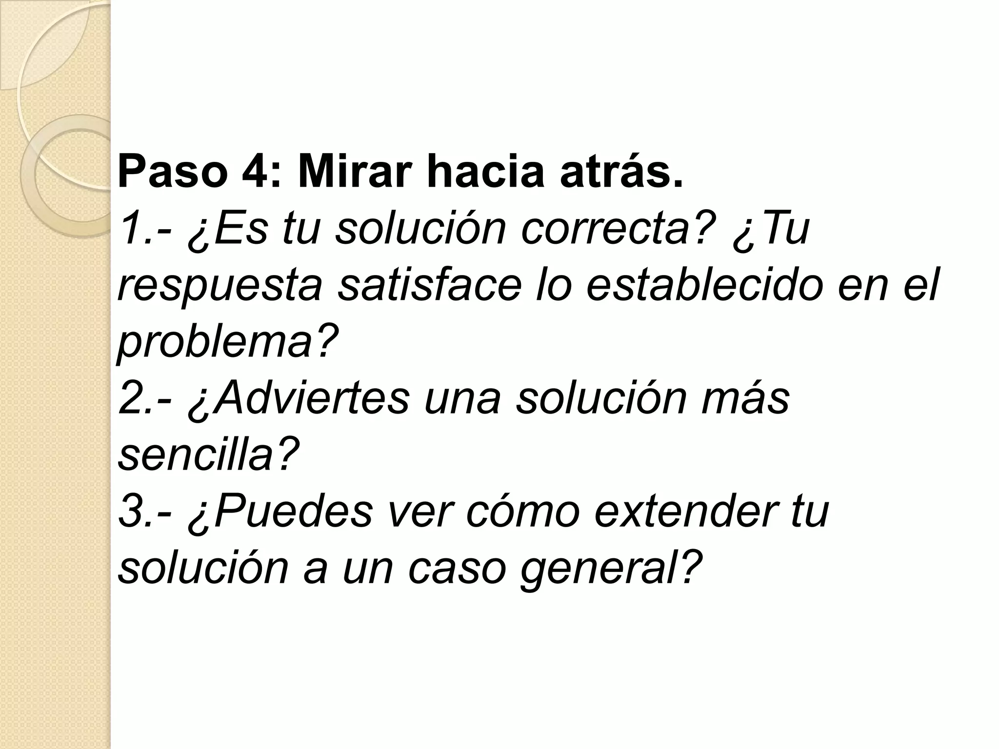 Paso 4: Mirar hacia atrás.
1.- ¿Es tu solución correcta? ¿Tu
respuesta satisface lo establecido en el
problema?
2.- ¿Adviertes una solución más
sencilla?
3.- ¿Puedes ver cómo extender tu
solución a un caso general?
 