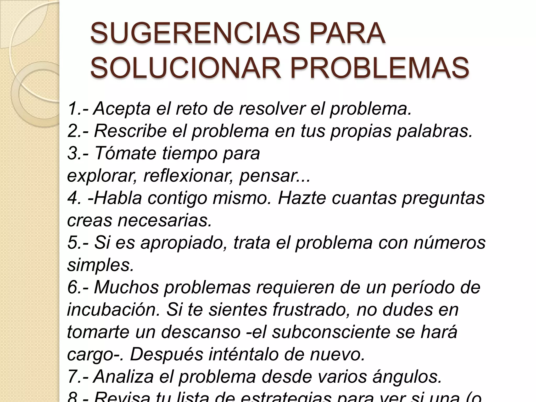 SUGERENCIAS PARA
SOLUCIONAR PROBLEMAS
1.- Acepta el reto de resolver el problema.
2.- Rescribe el problema en tus propias palabras.
3.- Tómate tiempo para
explorar, reflexionar, pensar...
4. -Habla contigo mismo. Hazte cuantas preguntas
creas necesarias.
5.- Si es apropiado, trata el problema con números
simples.
6.- Muchos problemas requieren de un período de
incubación. Si te sientes frustrado, no dudes en
tomarte un descanso -el subconsciente se hará
cargo-. Después inténtalo de nuevo.
7.- Analiza el problema desde varios ángulos.
 