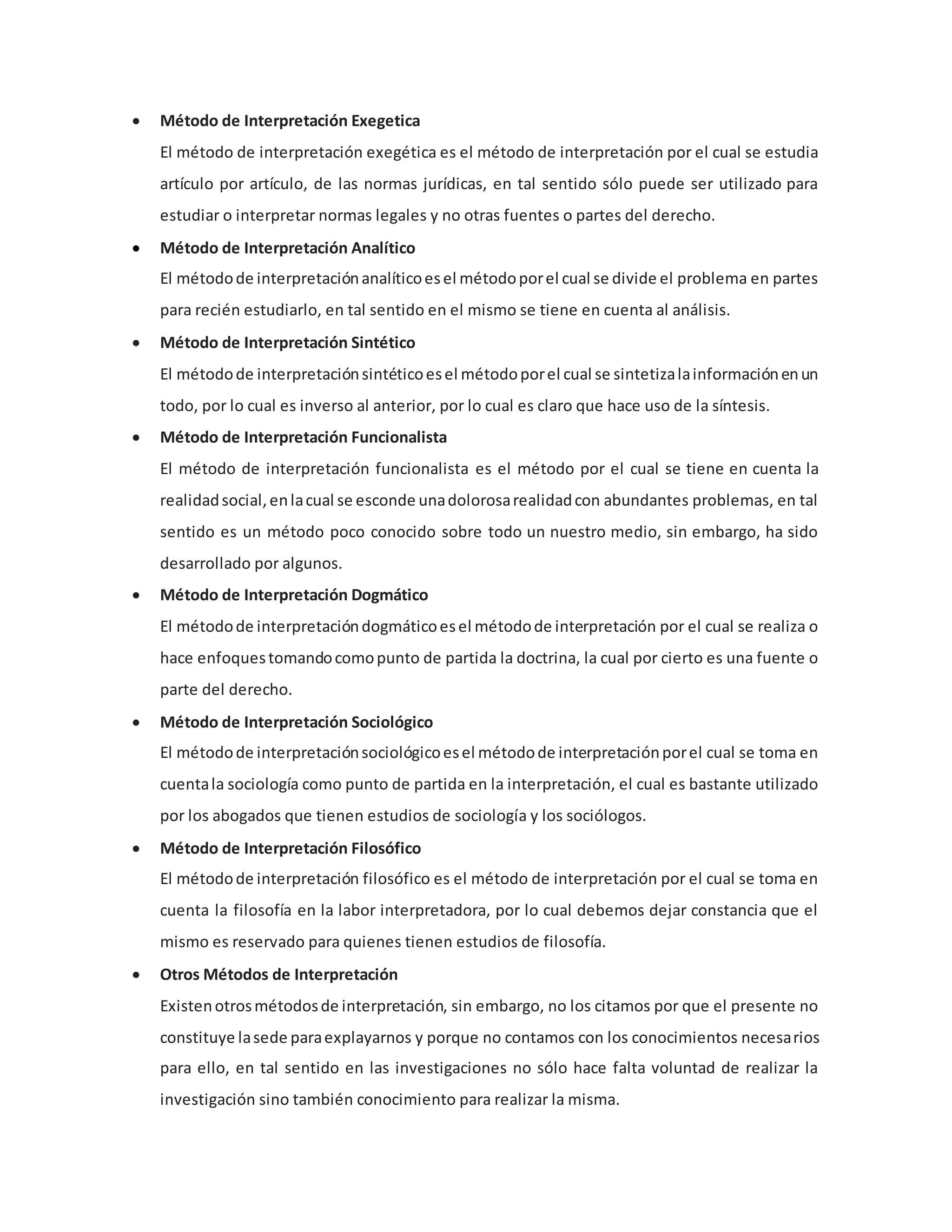  Método de Interpretación Exegetica
El método de interpretación exegética es el método de interpretación por el cual se estudia
artículo por artículo, de las normas jurídicas, en tal sentido sólo puede ser utilizado para
estudiar o interpretar normas legales y no otras fuentes o partes del derecho.
 Método de Interpretación Analítico
El métodode interpretaciónanalíticoesel métodoporel cual se divide el problema en partes
para recién estudiarlo, en tal sentido en el mismo se tiene en cuenta al análisis.
 Método de Interpretación Sintético
El métodode interpretaciónsintéticoesel métodoporel cual se sintetizalainformaciónenun
todo, por lo cual es inverso al anterior, por lo cual es claro que hace uso de la síntesis.
 Método de Interpretación Funcionalista
El método de interpretación funcionalista es el método por el cual se tiene en cuenta la
realidadsocial,enlacual se esconde unadolorosarealidadcon abundantes problemas, en tal
sentido es un método poco conocido sobre todo un nuestro medio, sin embargo, ha sido
desarrollado por algunos.
 Método de Interpretación Dogmático
El métodode interpretacióndogmáticoesel métodode interpretación por el cual se realiza o
hace enfoquestomandocomopunto de partida la doctrina, la cual por cierto es una fuente o
parte del derecho.
 Método de Interpretación Sociológico
El métodode interpretaciónsociológicoesel métodode interpretaciónporel cual se toma en
cuentala sociología como punto de partida en la interpretación, el cual es bastante utilizado
por los abogados que tienen estudios de sociología y los sociólogos.
 Método de Interpretación Filosófico
El métodode interpretación filosófico es el método de interpretación por el cual se toma en
cuenta la filosofía en la labor interpretadora, por lo cual debemos dejar constancia que el
mismo es reservado para quienes tienen estudios de filosofía.
 Otros Métodos de Interpretación
Existenotrosmétodosde interpretación, sin embargo, no los citamos por que el presente no
constituye lasede paraexplayarnos y porque no contamos con los conocimientos necesarios
para ello, en tal sentido en las investigaciones no sólo hace falta voluntad de realizar la
investigación sino también conocimiento para realizar la misma.
 