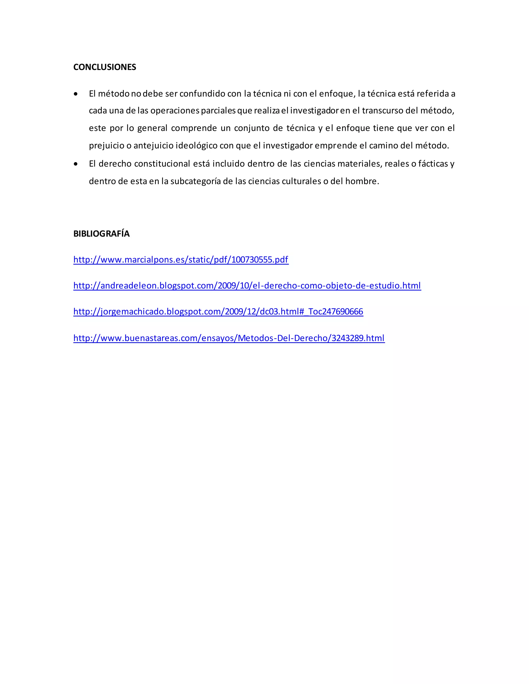 CONCLUSIONES
 El métodonodebe ser confundido con la técnica ni con el enfoque, la técnica está referida a
cada una de las operacionesparcialesque realizael investigadoren el transcurso del método,
este por lo general comprende un conjunto de técnica y el enfoque tiene que ver con el
prejuicio o antejuicio ideológico con que el investigador emprende el camino del método.
 El derecho constitucional está incluido dentro de las ciencias materiales, reales o fácticas y
dentro de esta en la subcategoría de las ciencias culturales o del hombre.
BIBLIOGRAFÍA
http://www.marcialpons.es/static/pdf/100730555.pdf
http://andreadeleon.blogspot.com/2009/10/el-derecho-como-objeto-de-estudio.html
http://jorgemachicado.blogspot.com/2009/12/dc03.html#_Toc247690666
http://www.buenastareas.com/ensayos/Metodos-Del-Derecho/3243289.html
 