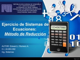 Ejercicio de Sistemas de
Ecuaciones:
Método de Reducción
AUTOR: Edward J. Romero A.
C.I. 24.953.392
Ing. Sistemas
REPÚBLICA BOLIVARIANA DE VENEZUELA
I.U.P. “SANTIAGO MARIÑO”
EXTENSIÓN COL-SEDE CABIMAS
ASIGNATURA: OPTIMIZACIÓN DE SISTEMAS
Y EVALUACIÓN DE FUNCIONES.
FACILITADORA: SARA LÓPEZ.
 