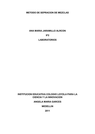 METODO DE SEPRACION DE MEZCLAS <br />ANA MARIA JARAMILLO ALRCON<br />9º2<br />LABORATORIOS<br />INSTITUCION EDUCATIVA COLOGIO LOYOLA PARA LA CIENCIA Y LA INNOVACION<br />ANGELA MARIA GARCES <br />MEDELLIN<br />2011<br />1) Destilación.<br />La destilación es el procedimiento más utilizado para la separación y purificación de líquidos, y es el que se utiliza siempre que se pretende separar un líquido de sus impurezas no volátiles.<br /> La destilación, como proceso, consta de dos fases: en la primera, el líquido pasa a vapor y en la segunda el vapor se condensa, pasando de nuevo a líquido en un matraz distinto al de destilación.<br />2) Evaporación.<br />Consiste en calentar la mezcla hasta el punto de ebullición de uno de los componentes, y dejarlo hervir hasta que se evapore totalmente. Este método se emplea si no tenemos interés en utilizar el componente evaporado. Los otros componentes quedan en el envase.<br />Un ejemplo de esto se encuentra en las Salinas. Allí se llenan enormes embalses con agua de mar, y los dejan por meses, hasta que se evapora el agua, quedando así un material sólido que contiene numerosas sales tales como cloruro de sólido, de potasio, etc…<br />3) Centrifugación.<br />Es un procedimiento que se utiliza cuando se quiere acelerar la sedimentación. Se coloca la mezcla dentro de una centrifuga, la cual tiene un movimiento de rotación constante y rápido, lográndose que las partículas de mayor densidad, se vayan al fondo y las más livianas queden en la parte superior.<br /> <br />CENTRIFUGADORA<br />Un ejemplo lo observamos en las lavadoras automáticas o semiautomáticas. Hay una sección del ciclo que se refiere a secado en el cual el tambor de la lavadora gira a cierta velocidad, de manera que las partículas de agua adheridas a la ropa durante su lavado, salen expedidas por los orificios del tambor.<br />4) Levigación.<br />Se utiliza una corriente de agua que arrastra los materiales más livianos a través de una mayor distancia, mientras que los más pesados se van depositando; de esta manera hay una separación de los componentes de acuerdo a lo pesado que sean.<br />5) Imantación.<br />Se fundamenta en la propiedad de algunos materiales de ser atraídos por un imán. El campo magnético del imán genera una fuente atractora, que si es suficientemente grande, logra que los materiales se acercan a él. Para poder usar este método es necesario que uno de los componentes sea atraído y el resto no.<br />6) Cromatografía de Gases.<br />La cromatografía es una técnica cuya base se encuentra en diferentes grados de absorción, que a nivel superficial, se pueden dar entre diferentes especies químicas. En la cromatografía de gases, la mezcla, disuelta o no, es transportada por la primera especie química sobre la segunda, que se encuentran inmóvil formando un lecho o camino.Ambos materiales utilizarán las fuerzas de atracción disponibles, el fluido (transportados), para trasladarlos hasta el final del camino y el compuesto inmóvil para que se queden adheridos a su superficie.<br />   <br />7) Cromatografía en Papel.<br />Se utiliza mucho en bioquímica, es un proceso donde el absorbente lo constituye un papel de Filtro. Una vez corrido el disolvente se retira el papel y se deja secar, se trata con un reactivo químico con el fin de poder revelar las manchas.<br />En la cromatografía de gases, la mezcla, disuelta o no, es transportada por la primera especie química sobre la segunda, que se encuentran inmóvil formando un lecho o camino.<br />Ambos materiales utilizarán las fuerzas de atracción disponibles, el fluido (transportados), para trasladarlos hasta el final del camino y el compuesto inmóvil para que se queden adheridos a su superficie.<br />8) Decantación.<br />Consiste en separar materiales de distinta densidad. Su fundamento es que el material más denso<br />En la cromatografía de gases, la mezcla, disuelta o no, es transportada por la primera especie química sobre la segunda, que se encuentran inmóvil formando un lecho o camino.<br /> Ambos materiales utilizarán las fuerzas de atracción disponibles, el fluido (transportados), para trasladarlos hasta el final del camino y el compuesto inmóvil para que se queden adheridos a su superficie.<br />9) Tamizado.<br />Consiste en separar partículas sólidas de acuerdo a su tamaño. Prácticamente es utilizar coladores de diferentes tamaños en los orificios, colocados en forma consecutiva, en orden decreciente, de acuerdo al tamaño de los orificios. Es decir, los de orificios más grandes se encuentran en la parte superior y los más pequeños en la inferior. Los coladores reciben el nombre de tamiz y están elaborados en telas metálicas.<br /> 10) Filtración.<br />Se fundamenta en que alguno de los componentes de la mezcla no es soluble en el otro, se encuentra uno sólido y otro líquido. Se hace pasar la mezcla a través de una placa porosa o un papel de filtro, el sólido se quedará en la superficie y el otro componente pasará.<br />Se pueden separar sólidos de partículas sumamente pequeñas, utilizando papeles con el tamaño de los poros adecuados.<br /> <br />
