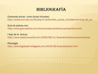 Bibliografía Contenido primer  corte (Aulas Virtuales) http://aulas.ecci.edu.co/file.php/1/contenidos_cursos_virtuales/tecnicas_de_comunicacion/primercorte/index.html Guía de padres.com http://www.guia-padres.com/lectura/etapa-prelectura-preescritura.html I fase de la  lectura http://www.oposiciones20.com/2009/08/11/i-fase-de-la-lectura-la-pre-lectura/ Psicología http://psicologialapch.blogspot.com/2010/09/la-socializacion.html 