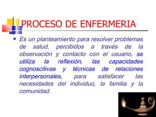 PROCESO DE ENFERMERIA
   Es un planteamiento para resolver problemas
    de salud, percibidos a través de la
    observación y contacto con el usuario, se
    utiliza la reflexión, las capacidades
    cognoscitivas y técnicas de relaciones
    interpersonales,   para    satisfacer    las
    necesidades del individuo, la familia y la
    comunidad.
 
