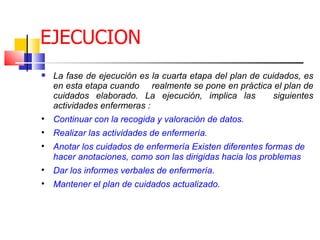 EJECUCION
   La fase de ejecución es la cuarta etapa del plan de cuidados, es
    en esta etapa cuando realmente se pone en práctica el plan de
    cuidados elaborado. La ejecución, implica las          siguientes
    actividades enfermeras :

    Continuar con la recogida y valoración de datos.

    Realizar las actividades de enfermería.

    Anotar los cuidados de enfermería Existen diferentes formas de
    hacer anotaciones, como son las dirigidas hacia los problemas

    Dar los informes verbales de enfermería.

    Mantener el plan de cuidados actualizado.
 
