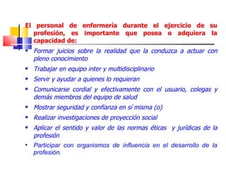El personal de enfermería durante el ejercicio de su
  profesión, es importante que posea o adquiera la
  capacidad de:
   Formar juicios sobre la realidad que la conduzca a actuar con
    pleno conocimiento
   Trabajar en equipo inter y multidisciplinario
   Servir y ayudar a quienes lo requieran
   Comunicarse cordial y efectivamente con el usuario, colegas y
    demás miembros del equipo de salud
   Mostrar seguridad y confianza en sí misma (o)
   Realizar investigaciones de proyección social
   Aplicar el sentido y valor de las normas éticas y jurídicas de la
    profesión

    Participar con organismos de influencia en el desarrollo de la
    profesión.
 