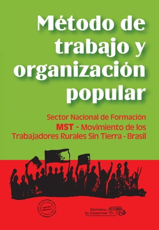 Método de
    trabajo y
organización
     popular
          Sector Nacional de Formación
             MST - Movimiento de los
Trabajadores Rurales Sin Tierra - Brasil




                        Editorial
                     El Colectivo
 