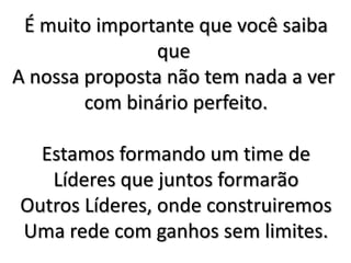 É muito importante que você saiba
que
A nossa proposta não tem nada a ver
com binário perfeito.
Estamos formando um time de
Líderes que juntos formarão
Outros Líderes, onde construiremos
Uma rede com ganhos sem limites.
 