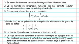 ❑ Es una de las formulas cerradas de integración de Newton-Cotes.
❑ Es un método de integración numérica que nos permite calcular
aproximadamente el valor de un integral definida
❑ Corresponde al caso donde 𝑛 = 1, es decir:
න
𝑎
𝑏
𝑓 𝑥 𝑑𝑥 ≈ න
𝑎
𝑏
𝑓1 𝑥 𝑑𝑥
❑ Donde 𝑓1 𝑥 es un polinomio de interpolación (obviamente de grado 1)
para los datos:
❑ La función 𝑓(𝑥) debe ser continua en el intervalo [𝑎, 𝑏]
❑ La regla se basa en aproximar el valor de la integral de 𝑓(𝑥) por el de la
función lineal que pasa a través de los puntos 𝑎, 𝑓 𝑎 𝑦 𝑏, 𝑓 𝑏 , donde
este valor aproximado es igual al área del trapecio bajo la gráfica de la
función lineal.
𝑥
𝑦
𝑎 𝑏
𝑓(𝑎) 𝑓(𝑏)
 