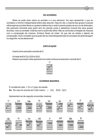 1414
OS ACORDES
Muito se pode dizer sobre os acordes e a sua estrutura. Irei aqui apresentar o que eu
considero o mínimo indispensável sobre este assunto. Hoje em dia, a maioria dos grupos musicais
utiliza apenas acordes fáceis e a guitarra elétrica faz o resto (usando pedais de eco ou de distorção).
Isto parecerá chocante para quem tem em grande conta a sabedoria musical dos seus grupos
favoritos, mas na verdade, imitá-los nem é assim tão difícil. Não se confunda a imitação de músicas
com a composição de músicas. Embora fáceis de imitar, há que dar ao artista o talento da
composição. Outro conselho que se pode dar ao violonista/guitarrista em processo de aprendizagem
é o seguinte: nunca desanimar!
EXPLICAÇÃO
Usarei como exemplo o acorde de C:
A tríade de C é C(I); E(III) e G(V).
Repare que essas notas aparecem em cada corda ao se executar o acorde de C.
E C E G C E
ACORDES MAIORES
É constituído pelo I; III; e V grau da escala.
Ex.: No caso do acorde de C (Dó maior): ® C(I) E(III) G(V)
Apresentam-se de seguida os acordes maiores:
 