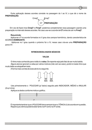 1919
Outra aplicação desses acordes consiste na passagem do I ao IV, o que dá o nome de
PREPARAÇÃO.
Cmaj7 Fmaj7
C7 PREPARAÇÃO
Em vez de fazer-mos Cmaj7 Fmaj7, podemos complementar essa passagem usando uma
preparação no intervalo desses acordes. No caso usa-se o acorde de C7 antes de cair no Fmaj7.
Resumindo:
Aplica-se o 7 no acorde formados no V grau dos campos harmônico, dando característica de
ACORDE DOMINANTE.
Aplica-se no I grau quando o próximo for o IV, nesse caso cria-se uma PREPARAÇÃO
para o IV.
RITMOS/DEDILHADOS BÁSICOS
VALSA
O ritmo mais conhecido para violão é a valsa. De repente seja pelo fato de ser muito batido.
Alguns alunos ignoram a valsa por vários motivos (não vem ao caso), porém é neste ritmo que
muito deles se atrapalham todo.
A forma mais correta de executá-lo é a seguinte.
P IMA IMA
Use primeiramente o POLEGAR (p/ baixo) seguido pelo INDICADOR, MÉDIO e ANULAR
(2x p/ cima).
Aplique os dedos conforme indica o gráfico.
É importante lembrar que o POLEGAR deve sempre tocar a TÔNICA (I) do acorde em questão.
Repare que a tônica poderá estar tanto na 6ª como na 5ª corda.
P
I
M
A
 