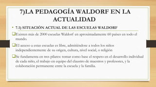 7)LA PEDAGOGÍA WALDORF EN LA
ACTUALIDAD
• 7.1) SITUACIÓN ACTUAL DE LAS ESCUELAS WALDORF
Existen más de 2000 escuelas Wald...
