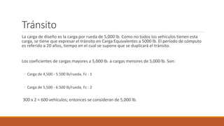 Tránsito
La carga de diseño es la carga por rueda de 5,000 lb. Como no todos los vehículos tienen esta
carga, se tiene que expresar el tránsito en Carga Equivalentes a 5000 lb. El período de cómputo
es referido a 20 años, tiempo en el cual se supone que se duplicará el tránsito.
Los coeficientes de cargas mayores a 5,000 lb. a cargas menores de 5,000 lb. Son:
◦ Carga de 4,500 - 5.500 lb/rueda, Fc : 1
◦ Carga de 5,500 - 6.500 lb/rueda, Fc : 2
300 x 2 = 600 vehículos; entonces se consideran de 5,000 lb.
 