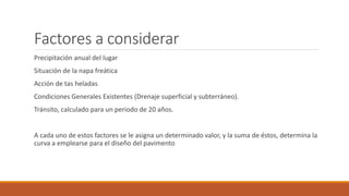 Factores a considerar
Precipitación anual del lugar
Situación de la napa freática
Acción de tas heladas
Condiciones Generales Existentes (Drenaje superficial y subterráneo).
Tránsito, calculado para un periodo de 20 años.
A cada uno de estos factores se le asigna un determinado valor, y la suma de éstos, determina la
curva a emplearse para el diseño del pavimento
 
