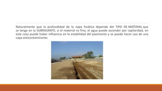 Naturalmente que la profundidad de la napa freática depende del TIPO DE MATERIAL que
se tenga en la SUBRASANTE; si el material es fino, el agua puede ascender por capilaridad, en
este caso puede haber influencia en la estabilidad del pavimento y se puede hacer uso de una
capa anticontaminente.
 