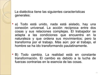 La dialéctica tiene las siguientes características generales: a) Todo está unido, nada está aislado, hay una conexión universal. La acción recíproca entre dos cosas y sus relaciones complejas. El trabajador se adapta a las condiciones que encuentra en la naturaleza y que ordena sus movimientos; pero la transforma por el trabajo. Más aún: por el trabajo, el hombre se ha ido transformando paulatinamente. B) Todo cambia. La realidad está en constante transformación. El cambio es debido a la lucha de fuerzas contrarias en la esencia de las cosas. 