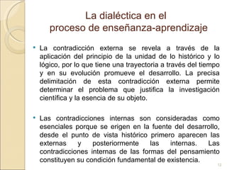 La dialéctica en el  proceso de enseñanza-aprendizaje La contradicción externa se revela a través de la aplicación del principio de la unidad de lo histórico y lo lógico, por lo que tiene una trayectoria a través del tiempo y en su evolución promueve el desarrollo. La precisa delimitación de esta contradicción externa permite determinar el problema que justifica la investigación científica y la esencia de su objeto.  Las contradicciones internas son consideradas como esenciales porque se erigen en la fuente del desarrollo, desde el punto de vista histórico primero aparecen las externas y posteriormente las internas. Las contradicciones internas de las formas del pensamiento constituyen su condición fundamental de existencia.  