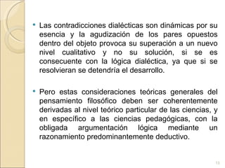 Las contradicciones dialécticas son dinámicas por su esencia y la agudización de los pares opuestos dentro del objeto provoca su superación a un nuevo nivel cualitativo y no su solución, si se es consecuente con la lógica dialéctica, ya que si se resolvieran se detendría el desarrollo.  Pero estas consideraciones teóricas generales del pensamiento filosófico deben ser coherentemente derivadas al nivel teórico particular de las ciencias, y en específico a las ciencias pedagógicas, con la obligada argumentación lógica mediante un razonamiento predominantemente deductivo.  