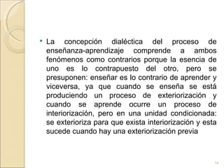 La concepción dialéctica del proceso de enseñanza-aprendizaje comprende a ambos fenómenos como contrarios porque la esencia de uno es lo contrapuesto del otro, pero se presuponen: enseñar es lo contrario de aprender y viceversa, ya que cuando se enseña se está produciendo un proceso de exteriorización y cuando se aprende ocurre un proceso de interiorización, pero en una unidad condicionada: se exterioriza para que exista interiorización y esta sucede cuando hay una exteriorización previa 