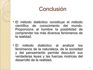 Conclusión El método dialéctico constituye el método científico de conocimiento del mundo. Proporciona al hombre la posibilidad de comprender los más diversos fenómenos de la realidad.  El método dialéctico al analizar los fenómenos de la naturaleza, de la sociedad y del pensamiento permite descubrir sus verdaderas leyes y las fuerzas motrices del desarrollo de la realidad. 