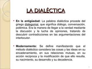 LA DIALÉCTICA En la antigüedad:   La palabra dialéctica procede del griego  dialegomai , que significa diálogo, conversación, polémica. Era la manera de llegar a la verdad mediante la discusión y la lucha de opiniones, tratando de descubrir contradicciones en las argumentaciones del interlocutor. Modernamente:  Se define manifestando que el método dialéctico considera las cosas y las ideas en su encadenamiento, en sus relaciones mutuas, en su acción recíproca y la modificación de que ello resulta, su nacimiento, su desarrollo y su decadencia. 