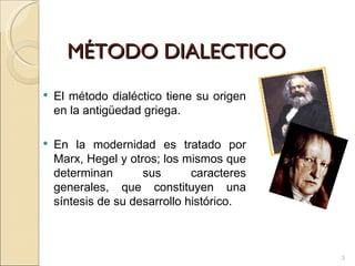 MÉTODO DIALECTICO El método dialéctico tiene su origen en la antigüedad griega.  En la modernidad es tratado por Marx, Hegel y otros; los mismos que determinan sus caracteres generales, que constituyen una síntesis de su desarrollo histórico.  