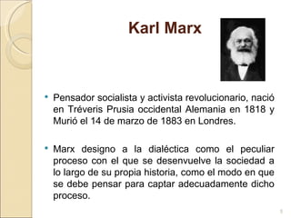 Karl Marx Pensador socialista y activista revolucionario, nació en Tréveris Prusia occidental Alemania en 1818 y Murió el 14 de marzo de 1883 en Londres. Marx designo a la dialéctica como el peculiar proceso con el que se desenvuelve la sociedad a lo largo de su propia historia, como el modo en que se debe pensar para captar adecuadamente dicho proceso. 