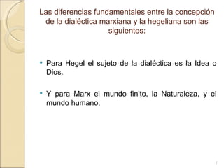 Las diferencias fundamentales entre la concepción de la dialéctica marxiana y la hegeliana son las siguientes: Para Hegel el sujeto de la dialéctica es la Idea o Dios.  Y para Marx el mundo finito, la Naturaleza, y el mundo humano; 