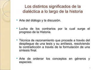 Los distintos significados de la dialéctica a lo largo de la historia Arte del diálogo y la discusión.  Lucha de los contrarios por la cual surge el progreso de la Historia.  Técnica de razonamiento que procede a través del despliegue de una tesis y su antítesis, resolviendo la contradicción a través de la formulación de una síntesis final.  Arte de ordenar los conceptos en géneros y especies.  