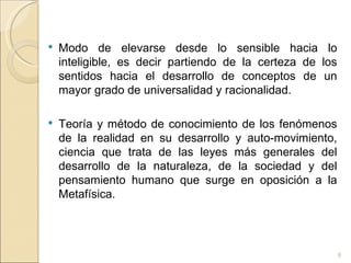Modo de elevarse desde lo sensible hacia lo inteligible, es decir partiendo de la certeza de los sentidos hacia el desarrollo de conceptos de un mayor grado de universalidad y racionalidad.  Teoría y método de conocimiento de los fenómenos de la realidad en su desarrollo y auto-movimiento, ciencia que trata de las leyes más generales del desarrollo de la naturaleza, de la sociedad y del pensamiento humano que surge en oposición a la Metafísica.  