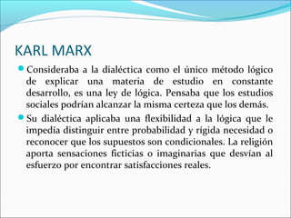 KARL MARX
Consideraba a la dialéctica como el único método lógico
 de explicar una materia de estudio en constante
 desarrollo, es una ley de lógica. Pensaba que los estudios
 sociales podrían alcanzar la misma certeza que los demás.
Su dialéctica aplicaba una flexibilidad a la lógica que le
 impedía distinguir entre probabilidad y rígida necesidad o
 reconocer que los supuestos son condicionales. La religión
 aporta sensaciones ficticias o imaginarias que desvían al
 esfuerzo por encontrar satisfacciones reales.
 