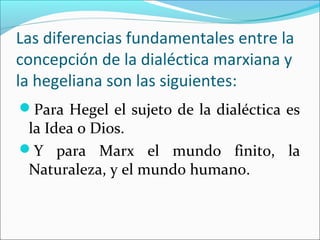 Las diferencias fundamentales entre la
concepción de la dialéctica marxiana y
la hegeliana son las siguientes:
Para Hegel el sujeto de la dialéctica es
 la Idea o Dios.
Y para Marx el mundo finito, la
 Naturaleza, y el mundo humano.
 
