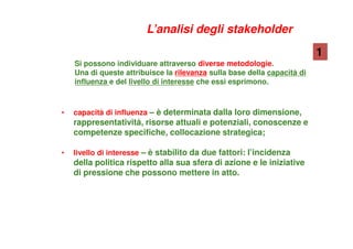 Si possono individuare attraverso diverse metodologie.
Una di queste attribuisce la rilevanza sulla base della capacità di
influenza e del livello di interesse che essi esprimono.
• capacità di influenza – è determinata dalla loro dimensione,
rappresentatività, risorse attuali e potenziali, conoscenze e
competenze specifiche, collocazione strategica;
• livello di interesse – è stabilito da due fattori: l’incidenza
della politica rispetto alla sua sfera di azione e le iniziative
di pressione che possono mettere in atto.
1
L’analisi degli stakeholder
 