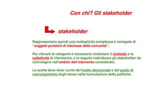 Rappresentano quindi una molteplicità complessa e variegata di
“soggetti portatori di interesse della comunità”.
Per rilevare le categorie è necessario analizzare il contesto e la
collettività di riferimento, e in seguito individuare gli stakeholder da
coinvolgere nell’ambito dell’intervento considerato.
La scelta deve tener conto del livello decisionale e del grado di
coinvolgimento degli stessi nella formulazione delle politiche.
stakeholder
Con chi? Gli stakeholder
 