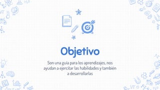 Objetivo
Son una guía para los aprendizajes, nos
ayudan a ejercitar las habilidades y también
a desarrollarlas
 