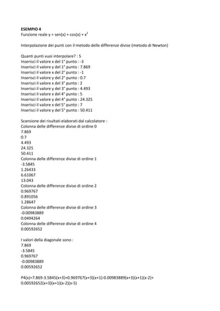 ESEMPIO 4 
Funzione reale y = sen(x) + cos(x) + x2 
 
Interpolazione dei punti con il metodo delle differenze divise (metodo di Newton) 
 
Quanti punti vuoi interpolare? : 5 
Inserisci il valore x del 1° punto : ‐3 
Inserisci il valore y del 1° punto : 7.869 
Inserisci il valore x del 2° punto : ‐1 
Inserisci il valore y del 2° punto : 0.7 
Inserisci il valore x del 3° punto : 2 
Inserisci il valore y del 3° punto : 4.493 
Inserisci il valore x del 4° punto : 5 
Inserisci il valore y del 4° punto : 24.325 
Inserisci il valore x del 5° punto : 7 
Inserisci il valore y del 5° punto : 50.411 
 
Scansione dei risultati elaborati dal calcolatore : 
Colonna delle differenze divise di ordine 0 
7.869 
0.7 
4.493 
24.325 
50.411 
Colonna delle differenze divise di ordine 1 
‐3.5845 
1.26433 
6.61067 
13.043 
Colonna delle differenze divise di ordine 2 
0.969767 
0.891056 
1.28647 
Colonna delle differenze divise di ordine 3 
‐0.00983889 
0.0494264 
Colonna delle differenze divise di ordine 4 
0.00592652 
 
I valori della diagonale sono : 
7.869 
‐3.5845 
0.969767 
‐0.00983889 
0.00592652 
 
P4(x)=7.869‐3.5845(x+3)+0.969767(x+3)(x+1)‐0.00983889(x+3)(x+1)(x‐2)+ 
0.00592652(x+3)(x+1)(x‐2)(x‐5) 
 