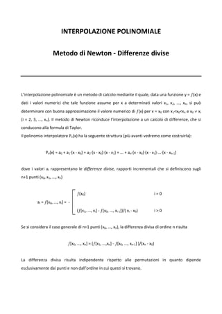 INTERPOLAZIONE POLINOMIALE 
                                                                          

                      Metodo di Newton ‐ Differenze divise 
                                                                          
 

 
L’interpolazione polinomiale è un metodo di calcolo mediante il quale, data una funzione y = ƒ(x) e 
dati  i  valori  numerici  che  tale  funzione  assume  per  x  a  determinati  valori  x1,  x2,  ...,  xn,  si  può 
determinare con buona approssimazione il valore numerico di ƒ(x) per x = x0 con x1<x0<xn e x0 ≠ xi 
(i = 2, 3, ..., xn). Il metodo di Newton riconduce l’interpolazione a un calcolo di differenze, che si 
conducono alla formula di Taylor. 
Il polinomio interpolatore Pn(x) ha la seguente struttura (più avanti vedremo come costruirla): 
 
                Pn(x) = a0 + a1⋅(x ‐ x0) + a2⋅(x ‐ x0)⋅(x ‐ x1) + ... + an⋅(x ‐ x0)⋅(x ‐ x1)⋅...⋅(x ‐ xn‐1) 
 
dove  i  valori  ai  rappresentano  le  differenze  divise,  rapporti  incrementali  che  si  definiscono  sugli 
n+1 punti (x0, x1, ..., xn) 
 
                                          ƒ(x0)                                                             i = 0  
           ai = ƒ[x0, ..., xi] =  ‐ 
                                          (ƒ[x1, ..., xi] ‐ ƒ[x0, ..., xi‐1])/( xi ‐ x0)                    i > 0 
         
Se si considera il caso generale di n+1 punti (x0, ..., xn), la differenza divisa di ordine n risulta 
 
                                 ƒ[x0, ..., xn] = (ƒ[x1, ...,xn] ‐ ƒ[x0, ..., xn‐1] )/(xn ‐ x0) 
                                                                          
La  differenza  divisa  risulta  indipendente  rispetto  alle  permutazioni  in  quanto  dipende 
esclusivamente dai punti e non dall’ordine in cui questi si trovano. 
 