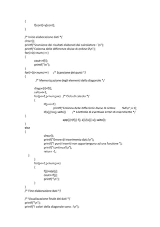         { 
                f[cont]=y[cont]; 
        } 
 
        /* Inizio elaborazione dati */ 
        clrscr(); 
        printf("Scansione dei risultati elaborati dal calcolatore : n"); 
        printf("Colonna delle differenze divise di ordine 0n"); 
        for(i=0;i<num;i++) 
        { 
                 cout<<f[i]; 
                 printf("n"); 
        } 
        for(i=0;i<num;i++)  /* Scansione dei punti */ 
        { 
                   /* Memorizzazione degli elementi della diagonale */ 
 
                diagon[i]=f[i]; 
                salto=i+1; 
                for(j=i+1;j<num;j++)  /* Ciclo di calcolo */ 
                { 
                        if(j==i+1) 
                                 printf("Colonna delle differenze divise di ordine         %dn",i+1); 
                        if(x[j]!=x[j‐salto])   /* Controllo di eventuali errori di inserimento */ 
             { 
                                              app[j]=(f[j]‐f[j‐1])/(x[j]‐x[j‐salto]); 
             } 
             else 
             { 
                              clrscr(); 
                              printf("Errore di inserimento dati:n"); 
                              printf("i punti inseriti non appartengono ad una funzione "); 
                              printf("continua!a"); 
                              return ‐1; 
                  } 
                     } 
                     for(j=i+1;j<num;j++) 
                     { 
                              f[j]=app[j]; 
                              cout<<f[j]; 
                              printf("n"); 
                     } 
             } 
             /* Fine elaborazione dati */ 
 
             /* Visualizzazione finale dei dati */ 
             printf("n"); 
             printf("I valori della diagonale sono : n"); 
 