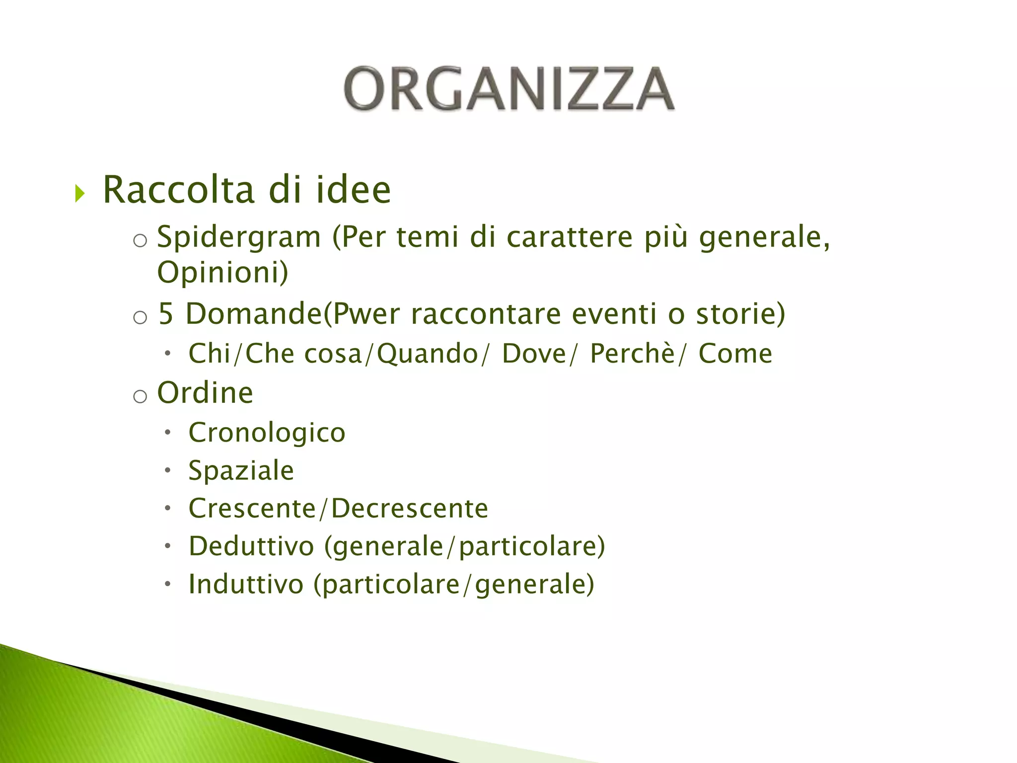  Raccolta di idee 
o Spidergram (Per temi di carattere più generale, 
Opinioni) 
o 5 Domande(Pwer raccontare eventi o storie) 
 Chi/Che cosa/Quando/ Dove/ Perchè/ Come 
o Ordine 
 Cronologico 
 Spaziale 
 Crescente/Decrescente 
 Deduttivo (generale/particolare) 
 Induttivo (particolare/generale) 
 