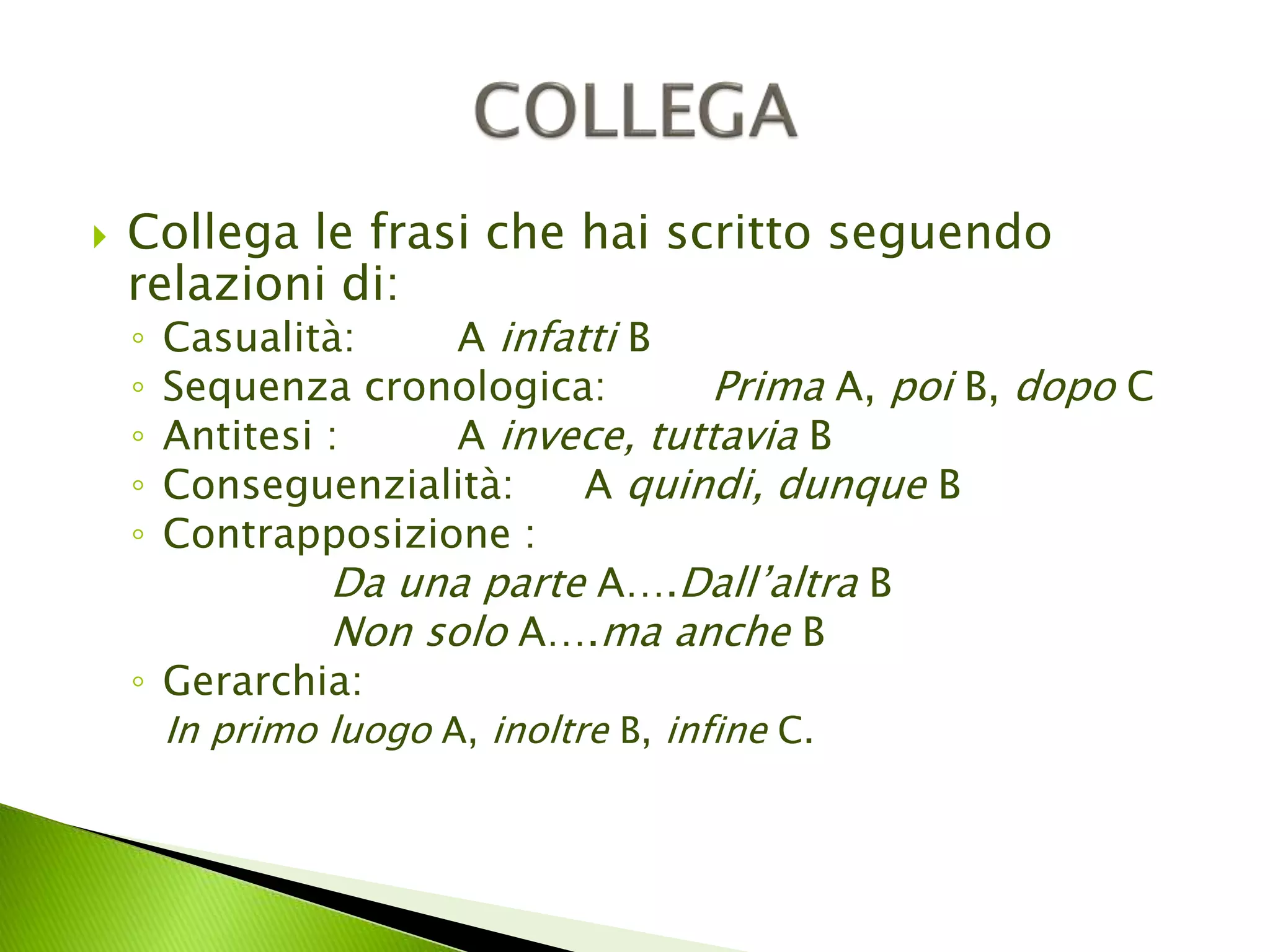  Collega le frasi che hai scritto seguendo 
relazioni di: 
◦ Casualità: A infatti B 
◦ Sequenza cronologica: Prima A, poi B, dopo C 
◦ Antitesi : A invece, tuttavia B 
◦ Conseguenzialità: A quindi, dunque B 
◦ Contrapposizione : 
Da una parte A….Dall’altra B 
Non solo A….ma anche B 
◦ Gerarchia: 
In primo luogo A, inoltre B, infine C. 
 