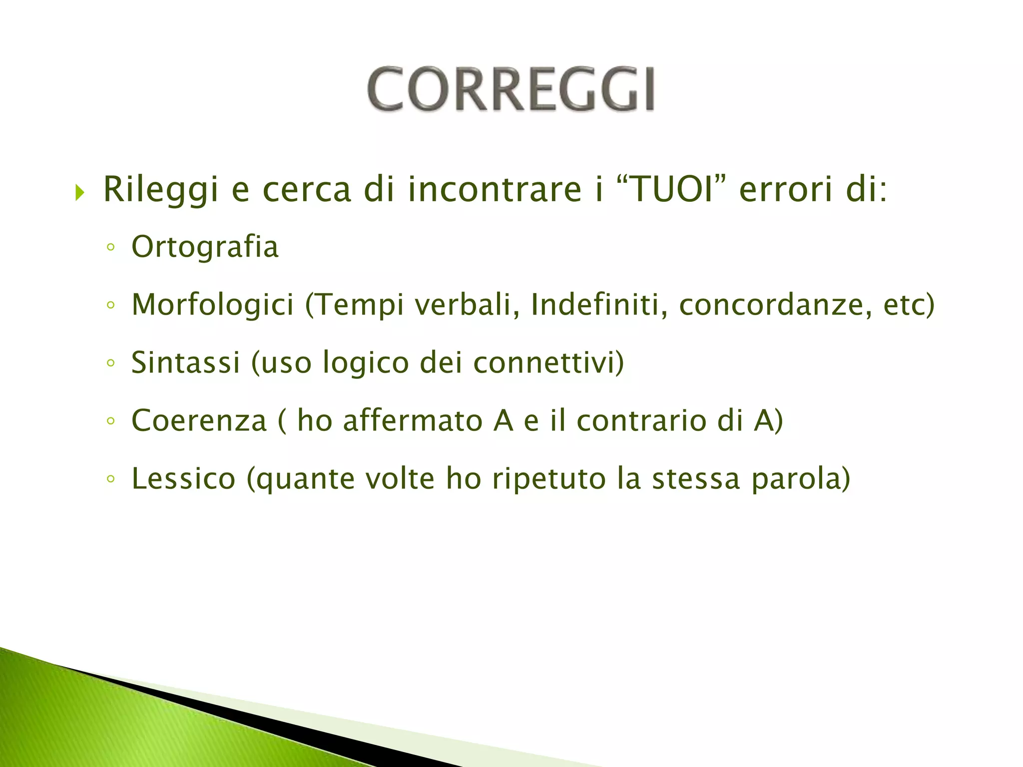  Rileggi e cerca di incontrare i “TUOI” errori di: 
◦ Ortografia 
◦ Morfologici (Tempi verbali, Indefiniti, concordanze, etc) 
◦ Sintassi (uso logico dei connettivi) 
◦ Coerenza ( ho affermato A e il contrario di A) 
◦ Lessico (quante volte ho ripetuto la stessa parola) 
 