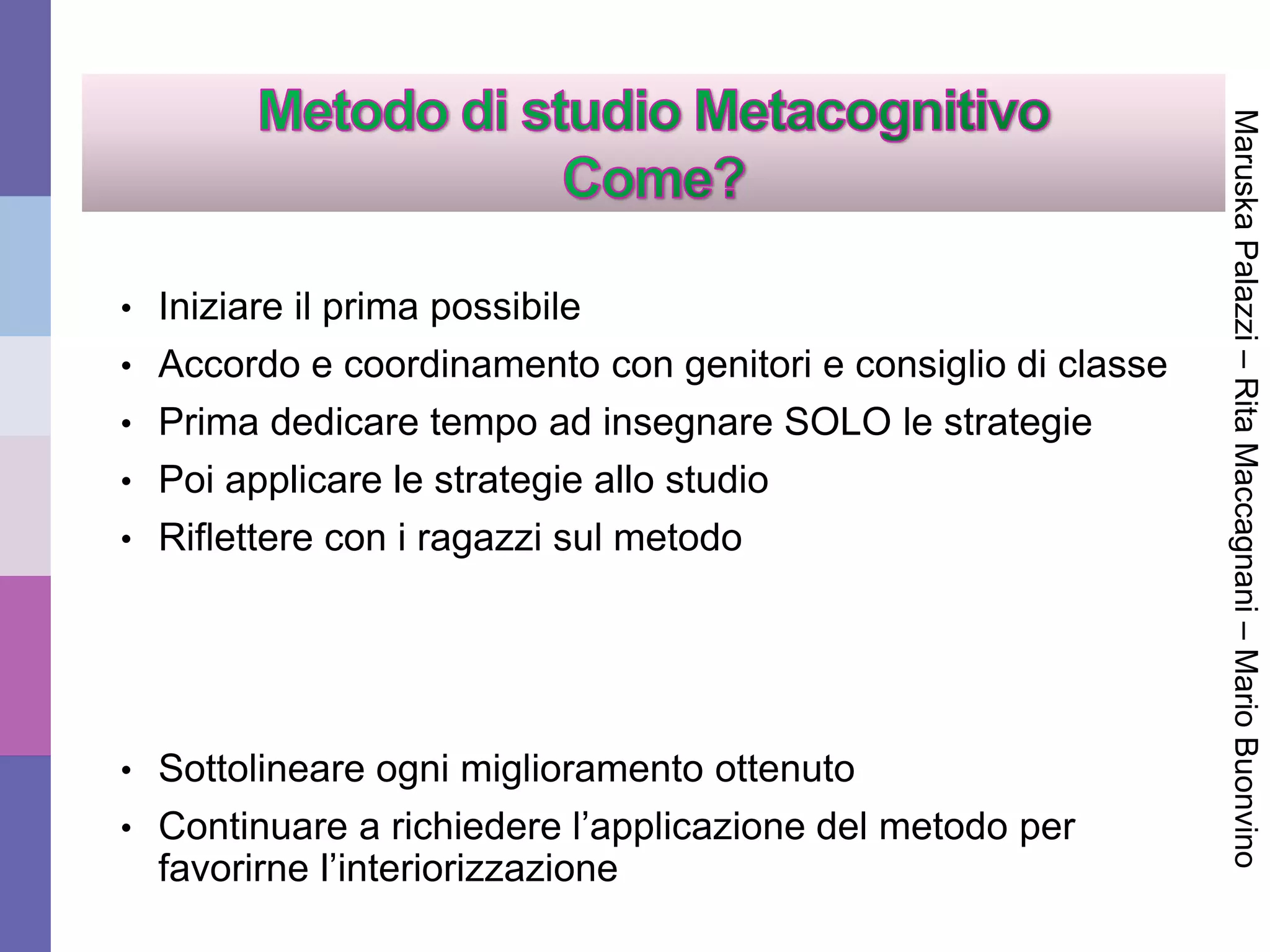 • Iniziare il prima possibile
• Accordo e coordinamento con genitori e consiglio di classe
• Prima dedicare tempo ad insegnare SOLO le strategie
• Poi applicare le strategie allo studio
• Riflettere con i ragazzi sul metodo
• Sottolineare ogni miglioramento ottenuto
• Continuare a richiedere l’applicazione del metodo per
favorirne l’interiorizzazione
MaruskaPalazzi–RitaMaccagnani–MarioBuonvino
 