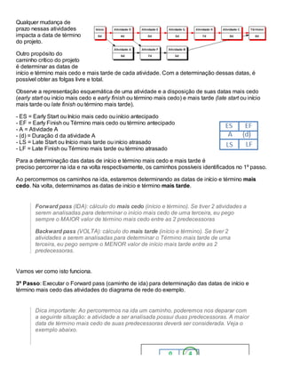 Qualquer mudança de
prazo nessas atividades
impacta a data de término
do projeto.
Outro propósito do
caminho crítico do projeto
é determinar as datas de
início e término mais cedo e mais tarde de cada atividade. Com a determinação dessas datas, é
possível obter as folgas livre e total.
Observe a representação esquemática de uma atividade e a disposição de suas datas mais cedo
(early start ou início mais cedo e early finish ou término mais cedo) e mais tarde (late start ou início
mais tarde ou late finish ou término mais tarde).
- ES = Early Start ou Início mais cedo ou início antecipado
- EF = Early Finish ou Término mais cedo ou término antecipado
- A = Atividade A
- (d) = Duração d da atividade A
- LS = Late Start ou Início mais tarde ou início atrasado
- LF = Late Finish ou Término mais tarde ou término atrasado
Para a determinação das datas de início e término mais cedo e mais tarde é
preciso percorrer na ida e na volta respectivamente, os caminhos possíveis identificados no 1º passo.
Ao percorrermos os caminhos na ida, estaremos determinando as datas de início e término mais
cedo. Na volta, determinamos as datas de início e término mais tarde.
Forward pass (IDA): cálculo do mais cedo (início e término). Se tiver 2 atividades a
serem analisadas para determinar o início mais cedo de uma terceira, eu pego
sempre o MAIOR valor de término mais cedo entre as 2 predecessoras
Backward pass (VOLTA): cálculo do mais tarde (início e término). Se tiver 2
atividades a serem analisadas para determinar o Término mais tarde de uma
terceira, eu pego sempre o MENOR valor de início mais tarde entre as 2
predecessoras.
Vamos ver como isto funciona.
3º Passo: Executar o Forward pass (caminho de ida) para determinação das datas de início e
término mais cedo das atividades do diagrama de rede do exemplo.
Dica importante: Ao percorrermos na ida um caminho, poderemos nos deparar com
a seguinte situação: a atividade a ser analisada possui duas predecessoras. A maior
data de término mais cedo de suas predecessoras deverá ser considerada. Veja o
exemplo abaixo.
 