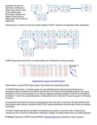 download da rede do
exemplo e verifique as
datas mais cedo e mais
tarde obtidas pela
ferramenta. Observe as
folgas (Total Slack ou
folga total e Free Slack ou
folga livre)
Supondo que o marco de início do projeto esteja em 06/12, teremos as seguintes datas calculadas:
O MS Project para esta rede e as datas podem ser verificadas no arquivo abaixo
(download do arquivo em MS Project)
Observando o arquivo MS Project anexo, fique atento aos seguintes pontos:
1) O MS Project soma +1 quando passa de uma atividade para outra pois ele entende que a
atividade D será concluída no dia 09/12 consumindo as 8 horas do dia (default), fazendo com que a
atividade E inicie no dia seguinte. É por isto que algumas pessoas calculam o ES de uma atividade
somando +1 ao EF de sua predecessora. Observando D e E, teremos EF para D igual a 4 e ES para
E seria 5.
2) Considerar que finais de semana e feriados são dias não úteis. O prazo de 32 dias definido pela
ferramenta e pelo método considera DIAS ÚTEIS, desconsiderando dias não úteis (finais de semana
e feriados).
3) O MS Project assinala de vermelho os atividades que estão no caminho crítico. Observar as
colunas de inicio e termino antecipado e atrasado, margem de atraso total e livre e as datas geradas.
8º Passo: Utilizando o PERT Chart EXPERT (Critical Tools) para reproduzir a rede, teremos:
 